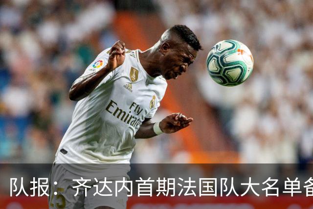 队报：齐达内首期法国队大名单备受关注，初选名单可能多达50人